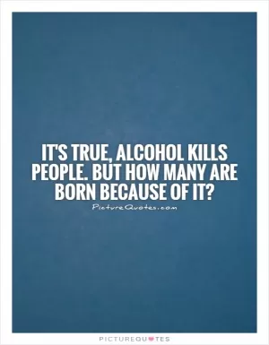 It's true, alcohol kills people. But how many are born because of it? Picture Quote #1