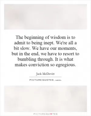 The beginning of wisdom is to admit to being inept. We're all a bit slow. We have our moments, but in the end, we have to resort to bumbling through. It is what makes conviction so egregious Picture Quote #1