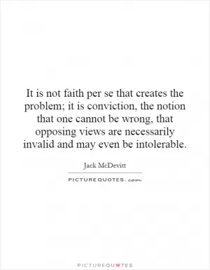 It is not faith per se that creates the problem; it is conviction, the notion that one cannot be wrong, that opposing views are necessarily invalid and may even be intolerable Picture Quote #1