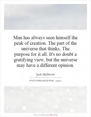 Man has always seen himself the peak of creation. The part of the universe that thinks. The purpose for it all. It's no doubt a gratifying view, but the universe may have a different opinion Picture Quote #1