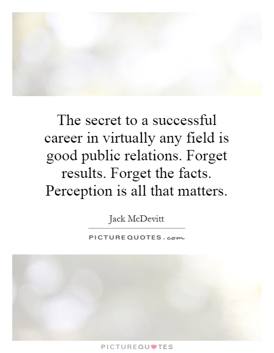 The secret to a successful career in virtually any field is good public relations. Forget results. Forget the facts. Perception is all that matters Picture Quote #1