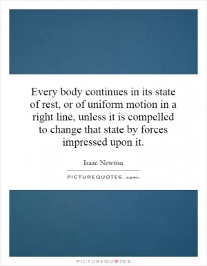 Every body continues in its state of rest, or of uniform motion in a right line, unless it is compelled to change that state by forces impressed upon it Picture Quote #1