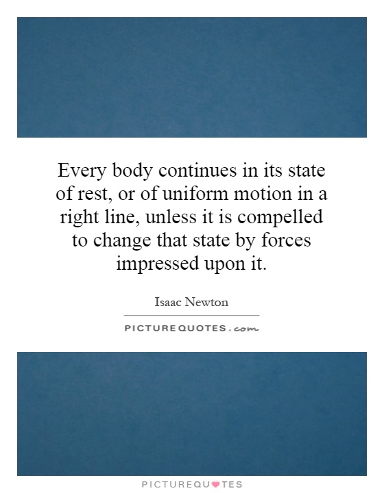Every body continues in its state of rest, or of uniform motion in a right line, unless it is compelled to change that state by forces impressed upon it Picture Quote #1