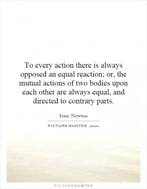 To every action there is always opposed an equal reaction; or, the mutual actions of two bodies upon each other are always equal, and directed to contrary parts Picture Quote #1