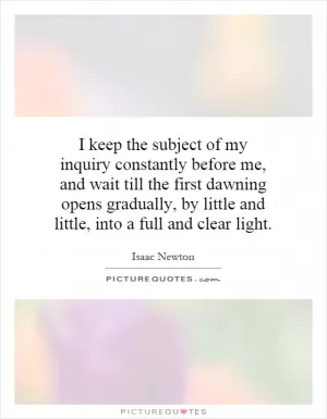 I keep the subject of my inquiry constantly before me, and wait till the first dawning opens gradually, by little and little, into a full and clear light Picture Quote #1