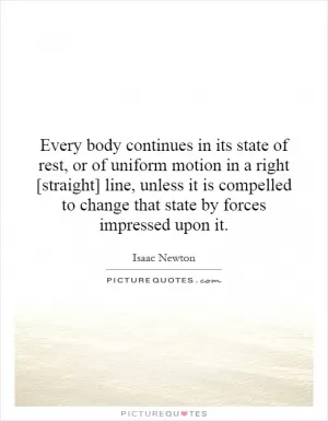 Every body continues in its state of rest, or of uniform motion in a right [straight] line, unless it is compelled to change that state by forces impressed upon it Picture Quote #1