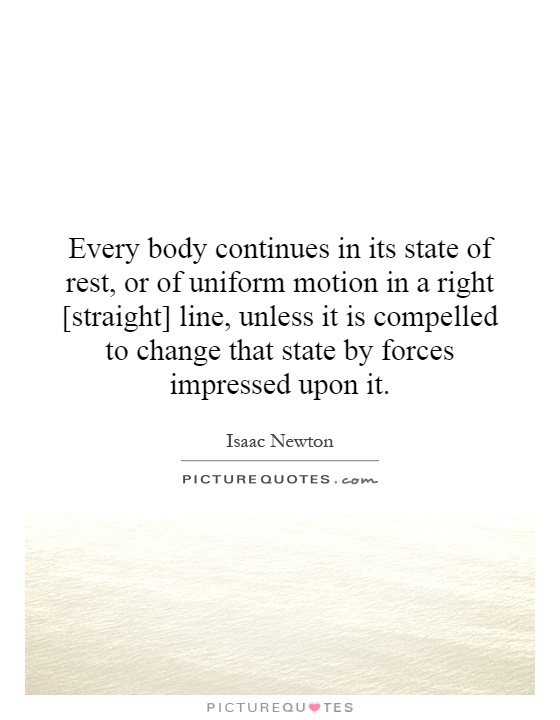 Every body continues in its state of rest, or of uniform motion in a right [straight] line, unless it is compelled to change that state by forces impressed upon it Picture Quote #1