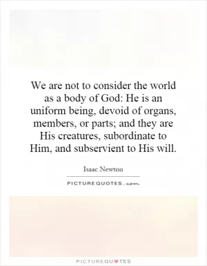 We are not to consider the world as a body of God: He is an uniform being, devoid of organs, members, or parts; and they are His creatures, subordinate to Him, and subservient to His will Picture Quote #1