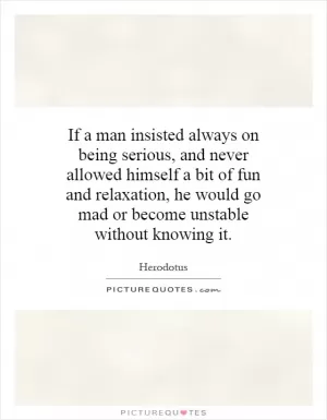 If a man insisted always on being serious, and never allowed himself a bit of fun and relaxation, he would go mad or become unstable without knowing it Picture Quote #1