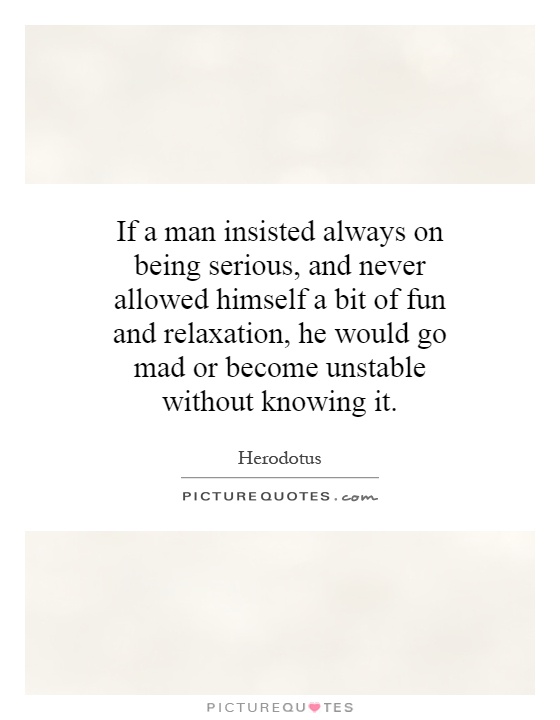If a man insisted always on being serious, and never allowed himself a bit of fun and relaxation, he would go mad or become unstable without knowing it Picture Quote #1