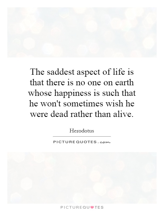 The saddest aspect of life is that there is no one on earth whose happiness is such that he won't sometimes wish he were dead rather than alive Picture Quote #1