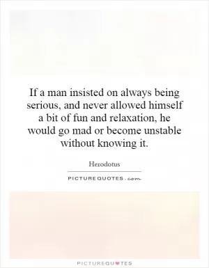 If a man insisted on always being serious, and never allowed himself a bit of fun and relaxation, he would go mad or become unstable without knowing it Picture Quote #1