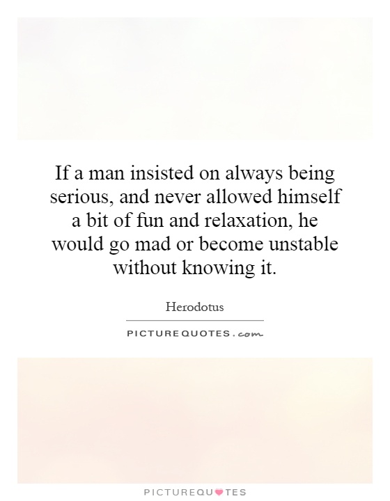 If a man insisted on always being serious, and never allowed himself a bit of fun and relaxation, he would go mad or become unstable without knowing it Picture Quote #1
