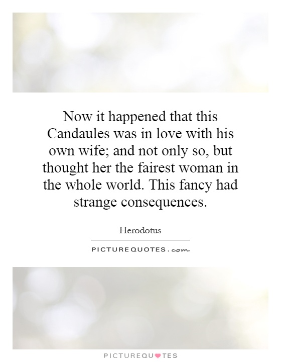 Now it happened that this Candaules was in love with his own wife; and not only so, but thought her the fairest woman in the whole world. This fancy had strange consequences Picture Quote #1