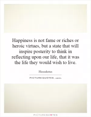 Happiness is not fame or riches or heroic virtues, but a state that will inspire posterity to think in reflecting upon our life, that it was the life they would wish to live Picture Quote #1