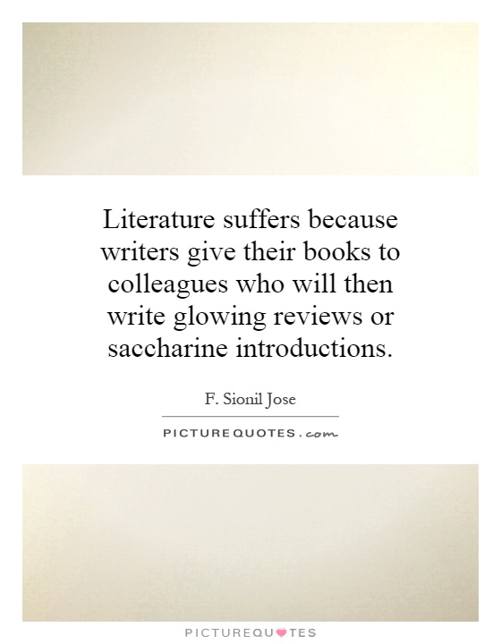 Literature suffers because writers give their books to colleagues who will then write glowing reviews or saccharine introductions Picture Quote #1