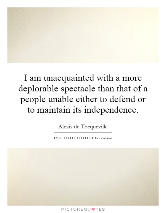 I am unacquainted with a more deplorable spectacle than that of a people unable either to defend or to maintain its independence Picture Quote #1