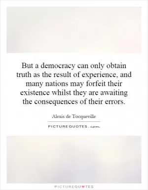But a democracy can only obtain truth as the result of experience, and many nations may forfeit their existence whilst they are awaiting the consequences of their errors Picture Quote #1