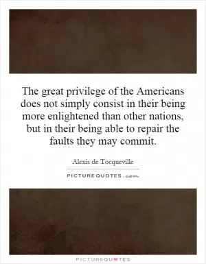 The great privilege of the Americans does not simply consist in their being more enlightened than other nations, but in their being able to repair the faults they may commit Picture Quote #1