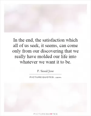 In the end, the satisfaction which all of us seek, it seems, can come only from our discovering that we really have molded our life into whatever we want it to be Picture Quote #1