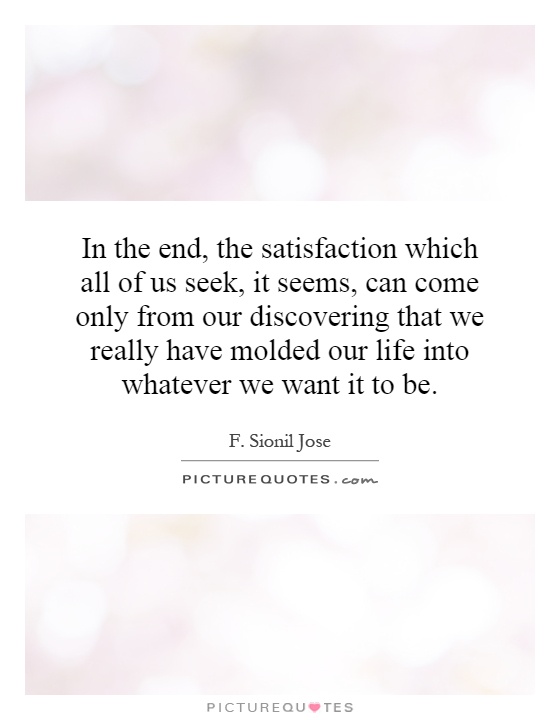 In the end, the satisfaction which all of us seek, it seems, can come only from our discovering that we really have molded our life into whatever we want it to be Picture Quote #1