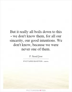 But it really all boils down to this - we don't know them, for all our sincerity, our good intentions. We don't know, because we were never one of them Picture Quote #1