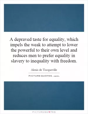 A depraved taste for equality, which impels the weak to attempt to lower the powerful to their own level and reduces men to prefer equality in slavery to inequality with freedom Picture Quote #1