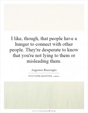 I like, though, that people have a hunger to connect with other people. They're desperate to know that you're not lying to them or misleading them Picture Quote #1