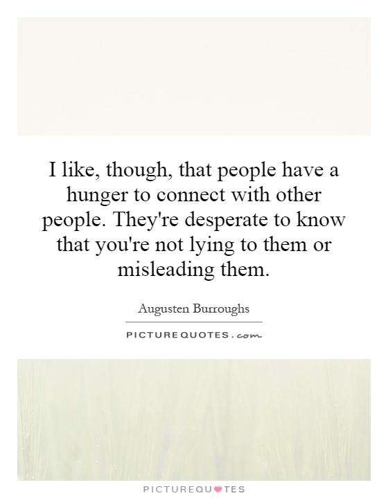 I like, though, that people have a hunger to connect with other people. They're desperate to know that you're not lying to them or misleading them Picture Quote #1