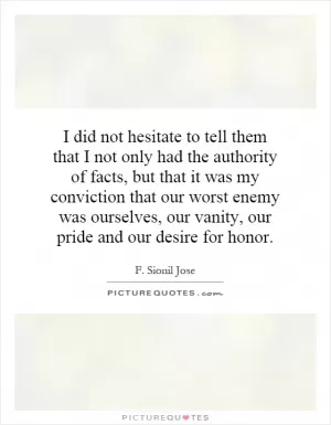 I did not hesitate to tell them that I not only had the authority of facts, but that it was my conviction that our worst enemy was ourselves, our vanity, our pride and our desire for honor Picture Quote #1