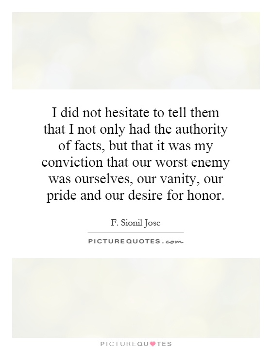 I did not hesitate to tell them that I not only had the authority of facts, but that it was my conviction that our worst enemy was ourselves, our vanity, our pride and our desire for honor Picture Quote #1