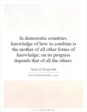 In democratic countries, knowledge of how to combine is the mother of all other forms of knowledge; on its progress depends that of all the others Picture Quote #1