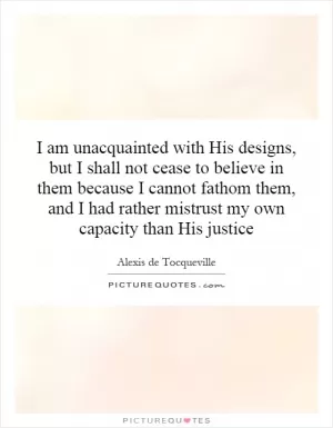 I am unacquainted with His designs, but I shall not cease to believe in them because I cannot fathom them, and I had rather mistrust my own capacity than His justice Picture Quote #1