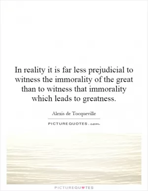 In reality it is far less prejudicial to witness the immorality of the great than to witness that immorality which leads to greatness Picture Quote #1