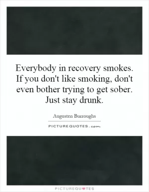 Everybody in recovery smokes. If you don't like smoking, don't even bother trying to get sober. Just stay drunk Picture Quote #1