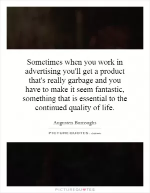 Sometimes when you work in advertising you'll get a product that's really garbage and you have to make it seem fantastic, something that is essential to the continued quality of life Picture Quote #1