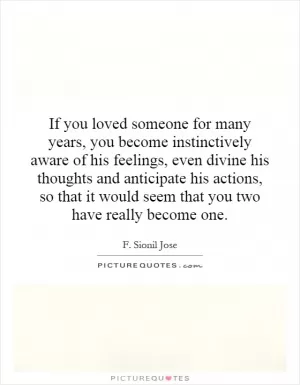 If you loved someone for many years, you become instinctively aware of his feelings, even divine his thoughts and anticipate his actions, so that it would seem that you two have really become one Picture Quote #1