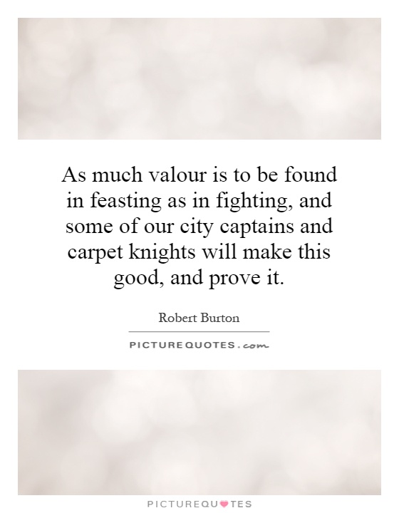As much valour is to be found in feasting as in fighting, and some of our city captains and carpet knights will make this good, and prove it Picture Quote #1