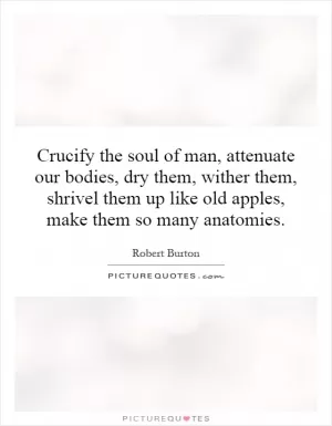 Crucify the soul of man, attenuate our bodies, dry them, wither them, shrivel them up like old apples, make them so many anatomies Picture Quote #1