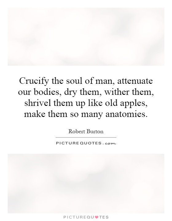 Crucify the soul of man, attenuate our bodies, dry them, wither them, shrivel them up like old apples, make them so many anatomies Picture Quote #1