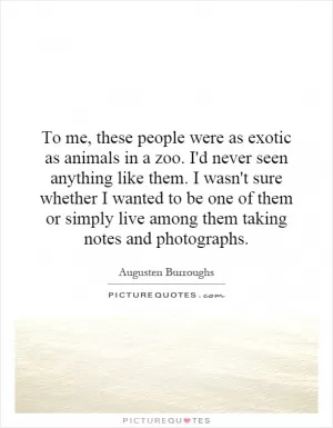 To me, these people were as exotic as animals in a zoo. I'd never seen anything like them. I wasn't sure whether I wanted to be one of them or simply live among them taking notes and photographs Picture Quote #1