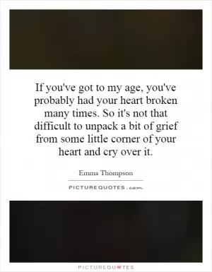 If you've got to my age, you've probably had your heart broken many times. So it's not that difficult to unpack a bit of grief from some little corner of your heart and cry over it Picture Quote #1