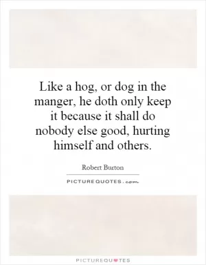 Like a hog, or dog in the manger, he doth only keep it because it shall do nobody else good, hurting himself and others Picture Quote #1
