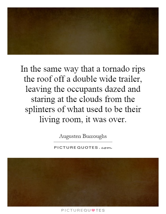 In the same way that a tornado rips the roof off a double wide trailer, leaving the occupants dazed and staring at the clouds from the splinters of what used to be their living room, it was over Picture Quote #1