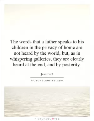 The words that a father speaks to his children in the privacy of home are not heard by the world, but, as in whispering galleries, they are clearly heard at the end, and by posterity Picture Quote #1