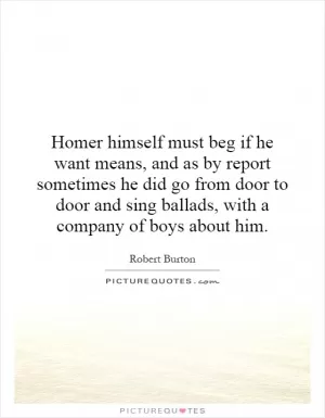 Homer himself must beg if he want means, and as by report sometimes he did go from door to door and sing ballads, with a company of boys about him Picture Quote #1