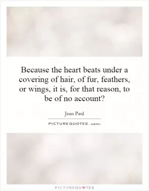 Because the heart beats under a covering of hair, of fur, feathers, or wings, it is, for that reason, to be of no account? Picture Quote #1