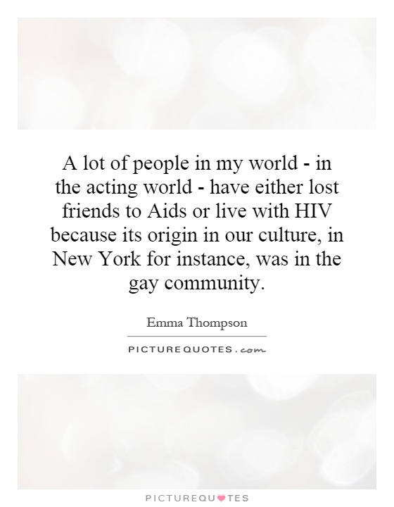 A lot of people in my world - in the acting world - have either lost friends to Aids or live with HIV because its origin in our culture, in New York for instance, was in the gay community Picture Quote #1