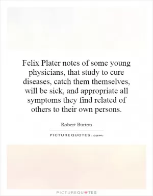 Felix Plater notes of some young physicians, that study to cure diseases, catch them themselves, will be sick, and appropriate all symptoms they find related of others to their own persons Picture Quote #1