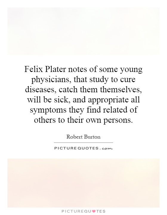 Felix Plater notes of some young physicians, that study to cure diseases, catch them themselves, will be sick, and appropriate all symptoms they find related of others to their own persons Picture Quote #1